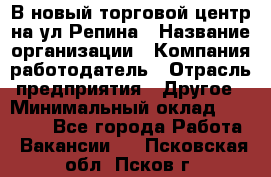 В новый торговой центр на ул Репина › Название организации ­ Компания-работодатель › Отрасль предприятия ­ Другое › Минимальный оклад ­ 10 000 - Все города Работа » Вакансии   . Псковская обл.,Псков г.